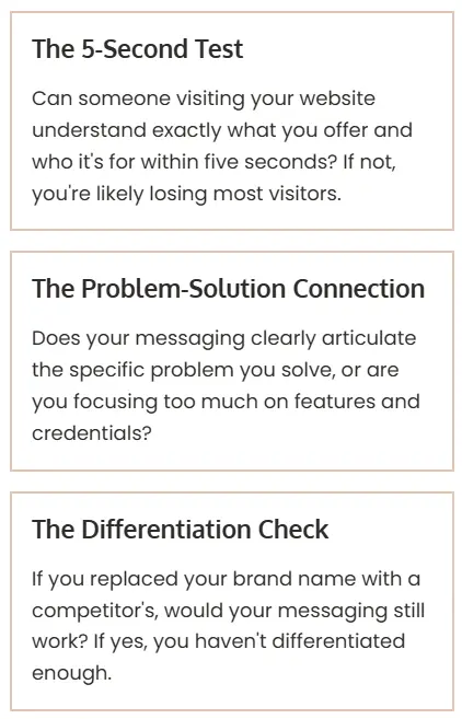 Text in three vertical boxes that read top to bottom: The 5-Second Test Can someone visiting your website understand exactly what you offer and who it's for within five seconds? If not, you're likely losing most visitors. The Problem-Solution Connection Does your messaging clearly articulate the specific problem you solve, or are you focusing too much on features and credentials? The Differentiation Check If you replaced your brand name with a competitor's, would your messaging still work? If yes, you haven't differentiated enough.